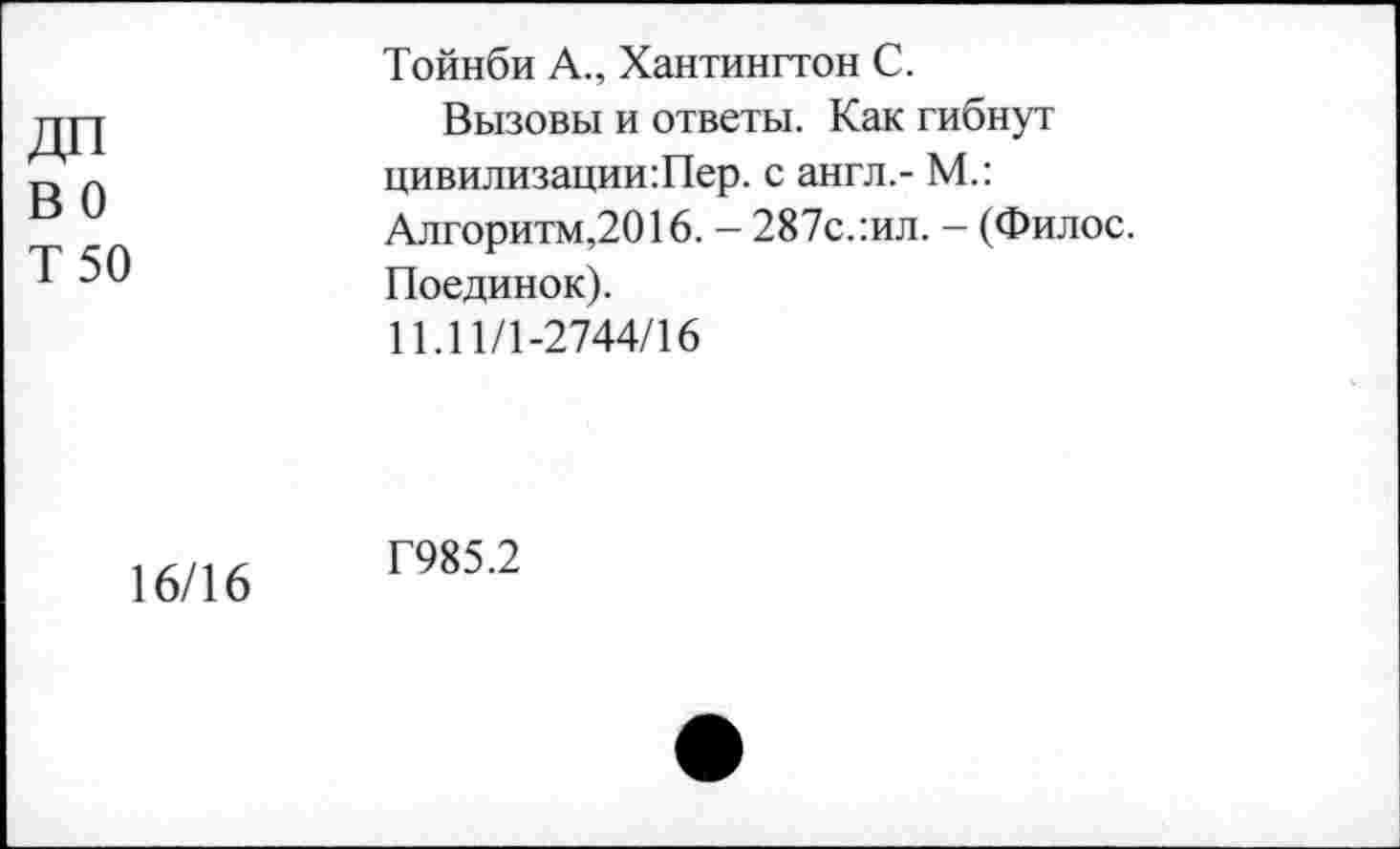 ﻿ДП во Т 50
Тойнби А., Хантингтон С.
Вызовы и ответы. Как гибнут цивилизации:Пер. с англ.- М.: Алгоритм,2016. — 287с. :ил. - (Филос. Поединок).
11.11/1-2744/16
16/16
Г985.2